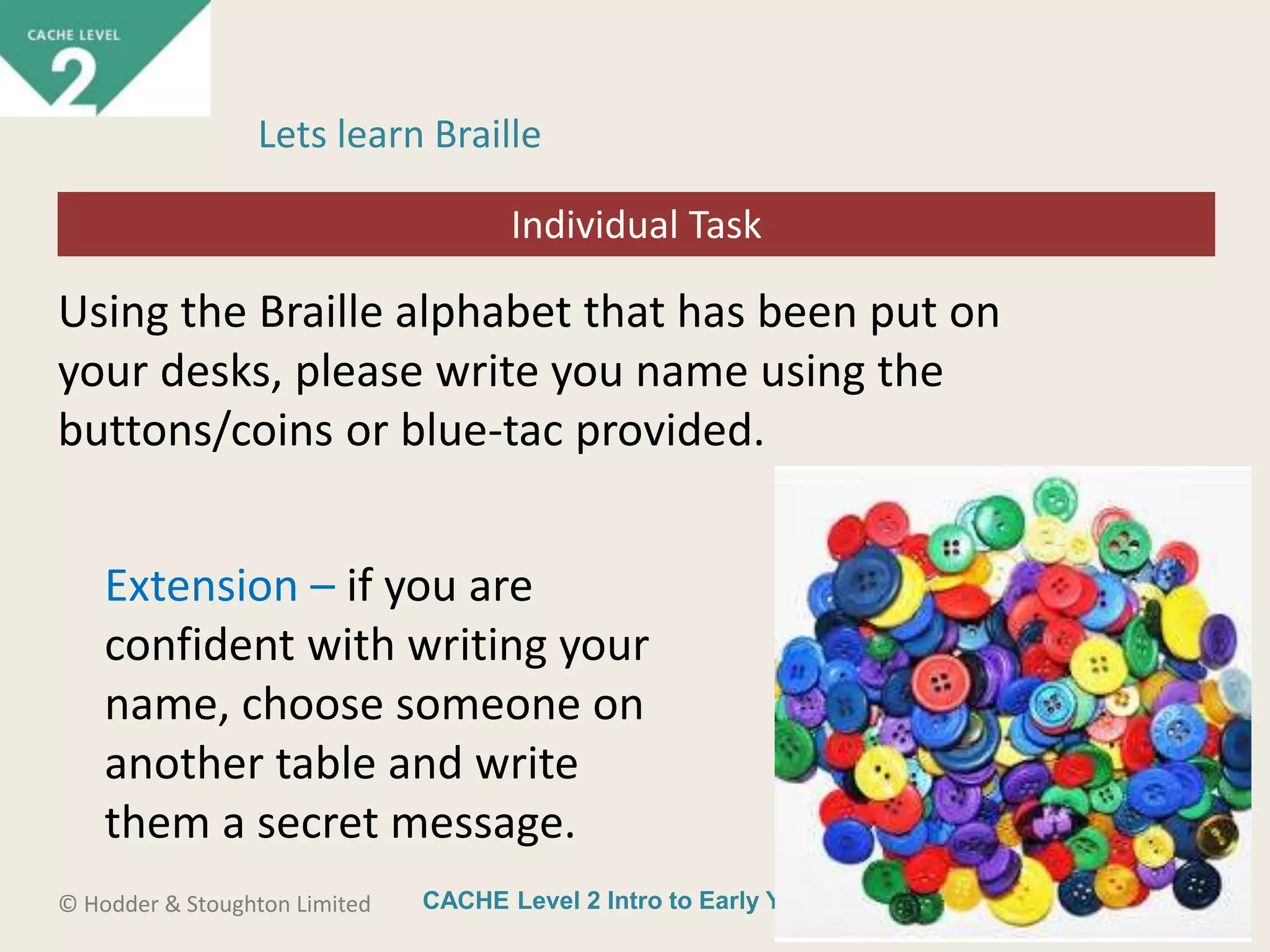 CACHE Level 2 Intro to Early Years Education© Hodder & Stoughton Limited
Starter activity
Lets learn Braille
Using the Braille alphabet that has been put on
your desks, please write you name using the
buttons/coins or blue-tac provided.
Extension – if you are
confident with writing your
name, choose someone on
another table and write
them a secret message.
Individual Task
 