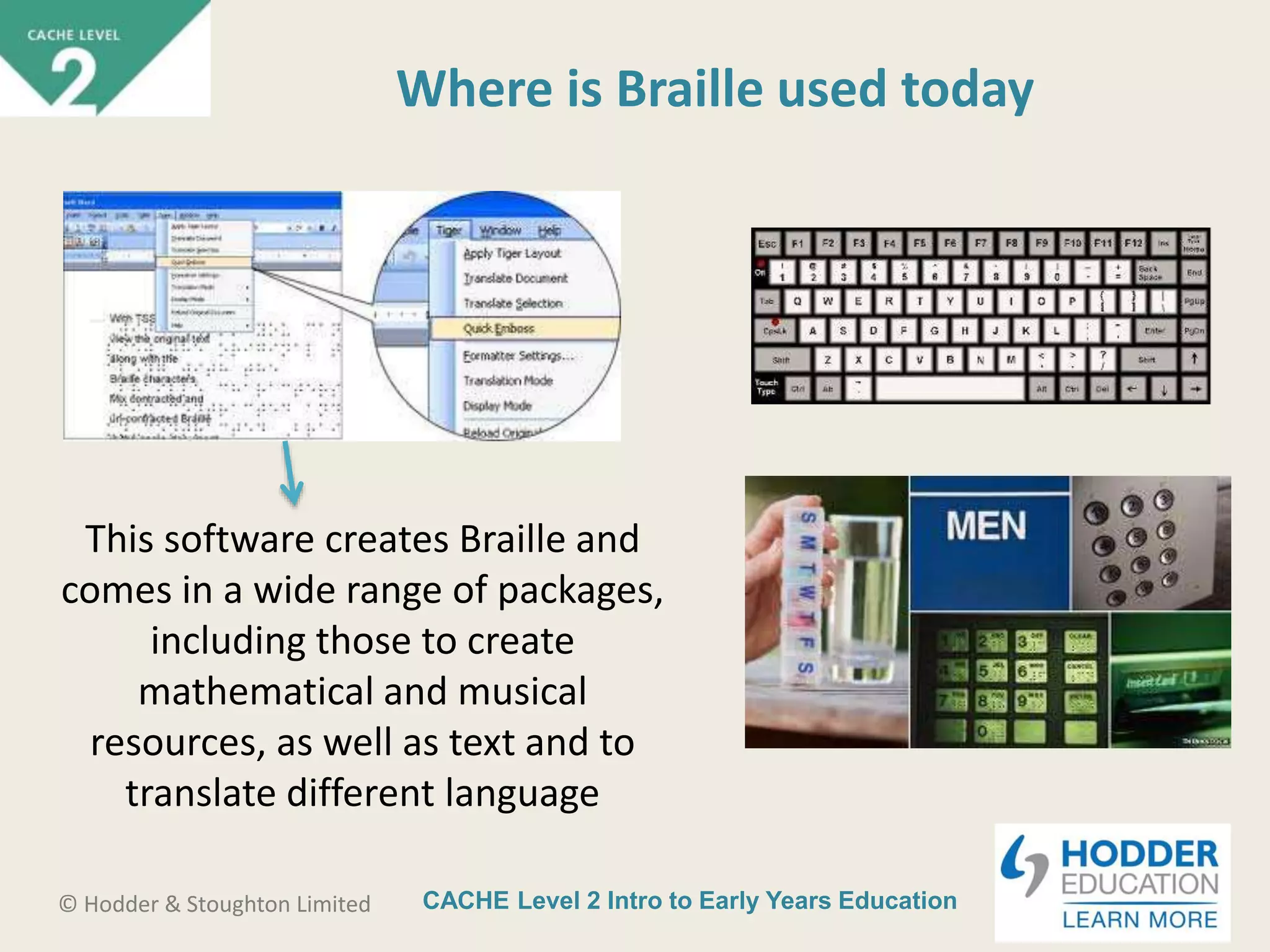 CACHE Level 2 Intro to Early Years Education© Hodder & Stoughton Limited
Where is Braille used today
This software creates Braille and
comes in a wide range of packages,
including those to create
mathematical and musical
resources, as well as text and to
translate different language
 