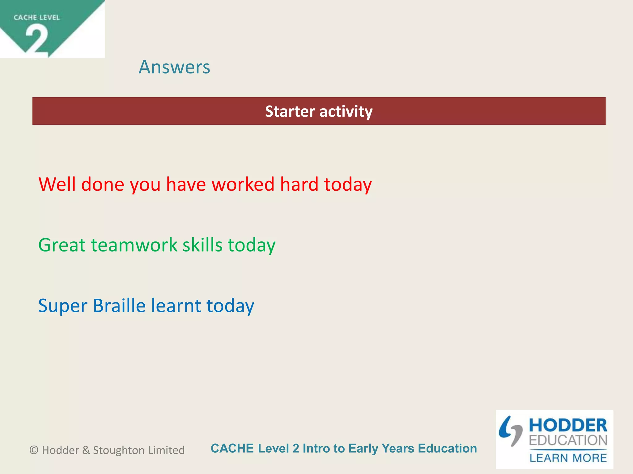 CACHE Level 2 Intro to Early Years Education© Hodder & Stoughton Limited
Starter activity
Answers
Well done you have worked hard today
Great teamwork skills today
Super Braille learnt today
 