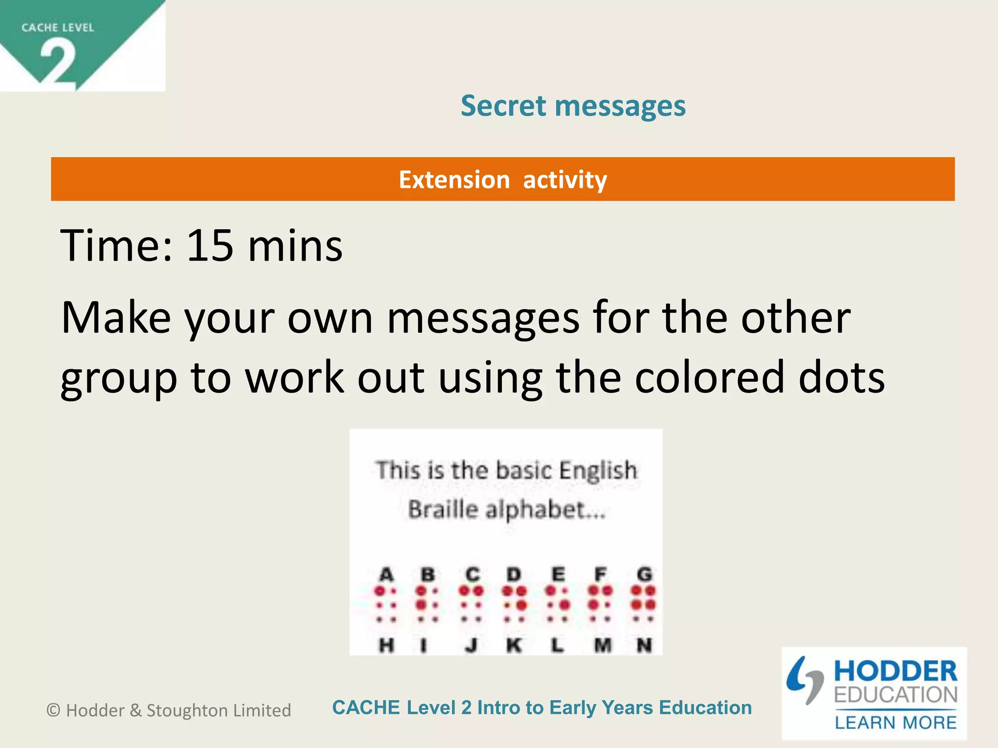 CACHE Level 2 Intro to Early Years Education© Hodder & Stoughton Limited
Extension activity
Time: 15 mins
Make your own messages for the other
group to work out using the colored dots
Secret messages
 
