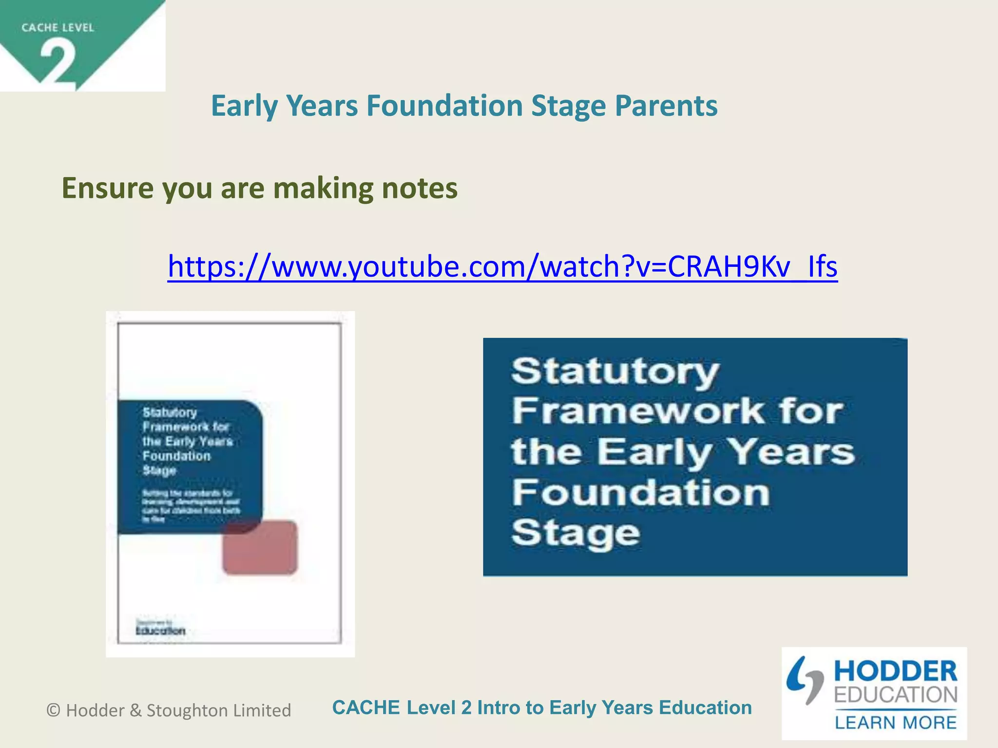 CACHE Level 2 Intro to Early Years Education© Hodder & Stoughton Limited
https://www.youtube.com/watch?v=CRAH9Kv_Ifs
Early Years Foundation Stage Parents
Ensure you are making notes
 