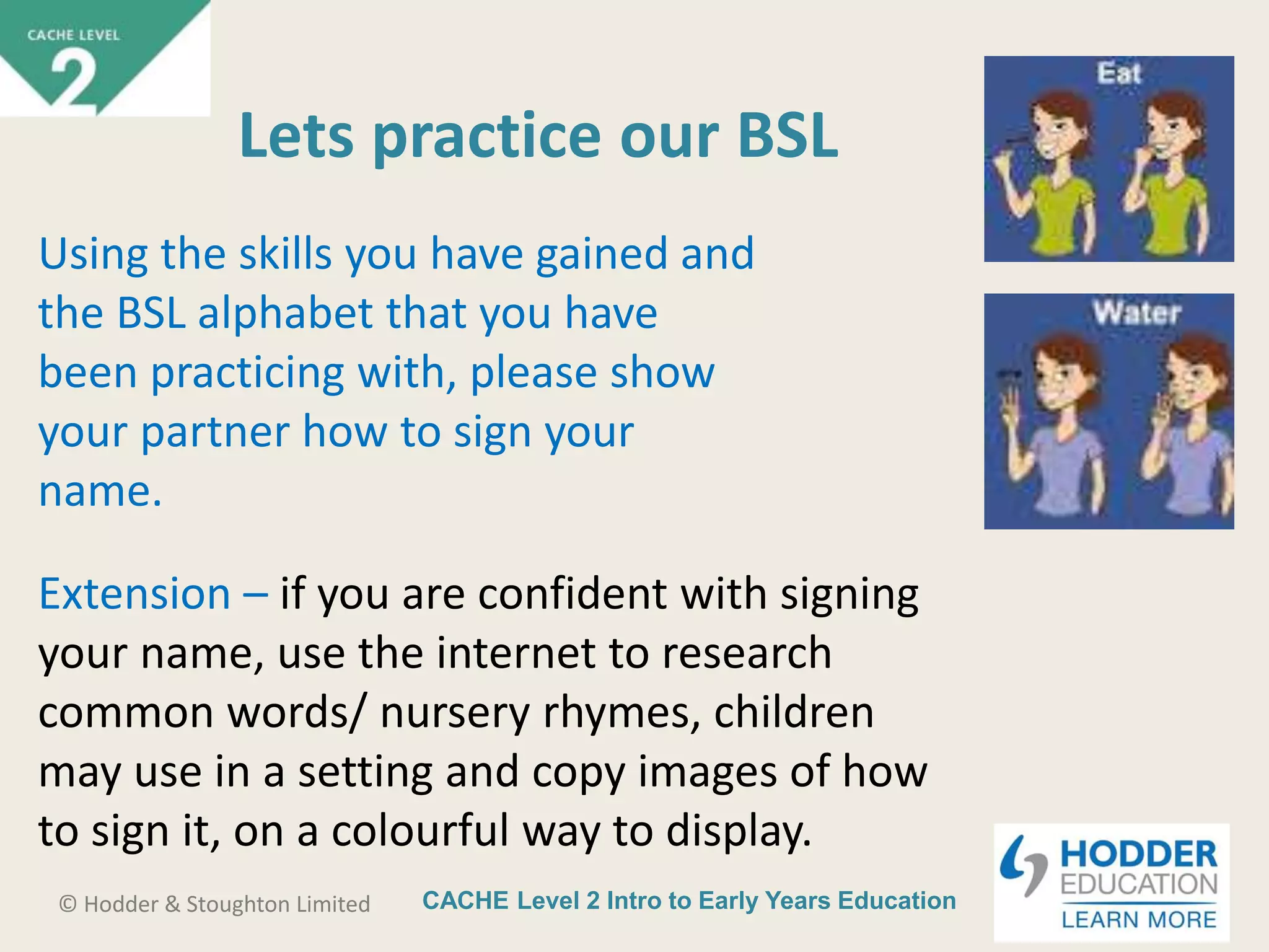 CACHE Level 2 Intro to Early Years Education© Hodder & Stoughton Limited
Lets practice our BSL
Using the skills you have gained and
the BSL alphabet that you have
been practicing with, please show
your partner how to sign your
name.
Extension – if you are confident with signing
your name, use the internet to research
common words/ nursery rhymes, children
may use in a setting and copy images of how
to sign it, on a colourful way to display.
 