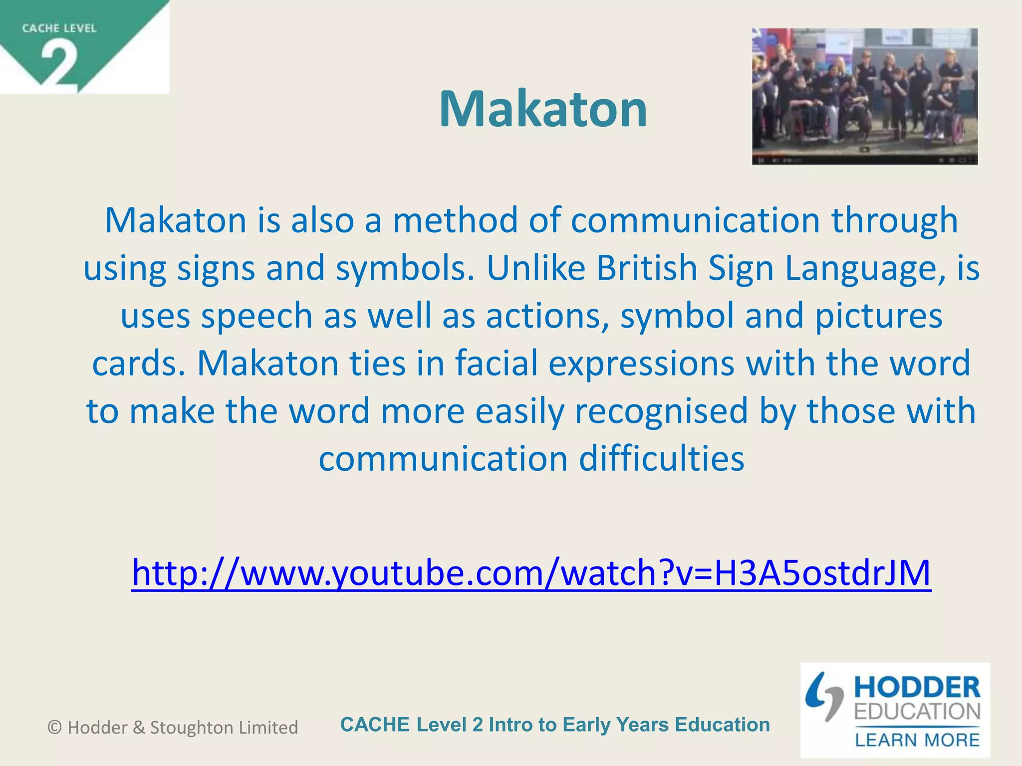 CACHE Level 2 Intro to Early Years Education© Hodder & Stoughton Limited
Makaton
Makaton is also a method of communication through
using signs and symbols. Unlike British Sign Language, is
uses speech as well as actions, symbol and pictures
cards. Makaton ties in facial expressions with the word
to make the word more easily recognised by those with
communication difficulties
http://www.youtube.com/watch?v=H3A5ostdrJM
 