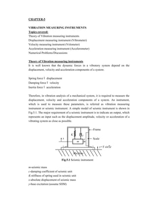 CHAPTER-5
VIBRATION MEASURING INSTRUMENTS
Topics covered:
Theory of Vibration measuring instruments
Displacement measuring instrument (Vibrometer)
Velocity measuring instrument (Velometer)
Acceleration measuring instrument (Accelerometer)
Numerical Problems/Discussions
Theory of Vibration measuring instruments
It is well known that the dynamic forces in a vibratory system depend on the
displacement, velocity and acceleration components of a system:
Spring force  displacement
Damping force  velocity
Inertia force  acceleration
Therefore, in vibration analysis of a mechanical system, it is required to measure the
displacement, velocity and acceleration components of a system. An instrument,
which is used to measure these parameters, is referred as vibration measuring
instrument or seismic instrument. A simple model of seismic instrument is shown in
Fig.5.1. The major requirement of a seismic instrument is to indicate an output, which
represents an input such as the displacement amplitude, velocity or acceleration of a
vibrating system as close as possible.
m-seismic mass
c-damping coefficient of seismic unit
K-stiffness of spring used in seismic unit
x-absolute displacement of seismic mass
y-base excitation (assume SHM)
K
x
m
c
z
Machine
y=Y sint
Frame
Scale
Fig.5.1 Seismic instrument
 