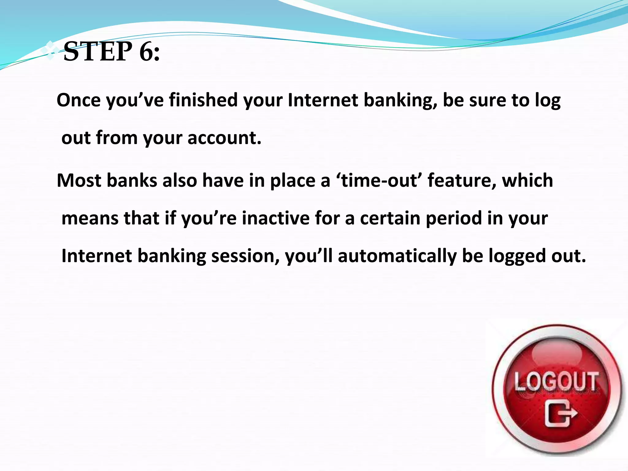 STEP 6:
Once you’ve finished your Internet banking, be sure to log
out from your account.
Most banks also have in place a ‘time-out’ feature, which
means that if you’re inactive for a certain period in your
Internet banking session, you’ll automatically be logged out.
 