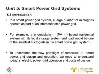 • In a smart power grid system, a large number of microgrids
operate as part of an interconnected power grid.
• For example, a photovoltaic - (PV - ) based residential
system with its local storage system and load would be one
of the smallest microgrids in the smart power grid system.
• To understand the new paradigm of tomorrow’ s smart
power grid design and operation, we need to understand
today’ s electric power grid operation and costs of design
Unit 5: Smart Power Grid Systems
5.1 Introduction
 