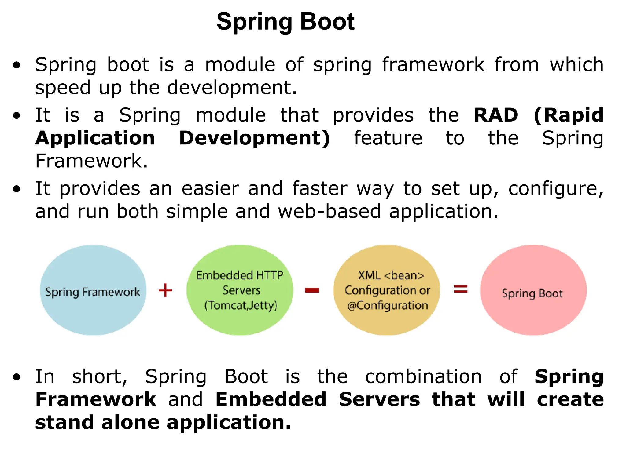 Spring Boot
• Spring boot is a module of spring framework from which
speed up the development.
• It is a Spring module that provides the RAD (Rapid
Application Development) feature to the Spring
Framework.
• It provides an easier and faster way to set up, configure,
and run both simple and web-based application.
• In short, Spring Boot is the combination of Spring
Framework and Embedded Servers that will create
stand alone application.
 