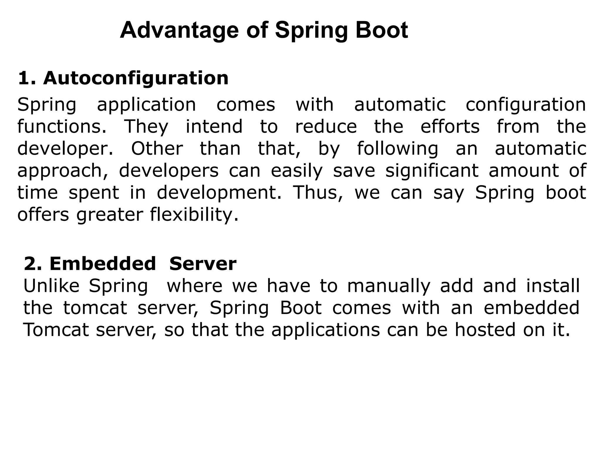 Advantage of Spring Boot
1. Autoconfiguration
Spring application comes with automatic configuration
functions. They intend to reduce the efforts from the
developer. Other than that, by following an automatic
approach, developers can easily save significant amount of
time spent in development. Thus, we can say Spring boot
offers greater flexibility.
2. Embedded Server
Unlike Spring where we have to manually add and install
the tomcat server, Spring Boot comes with an embedded
Tomcat server, so that the applications can be hosted on it.
 