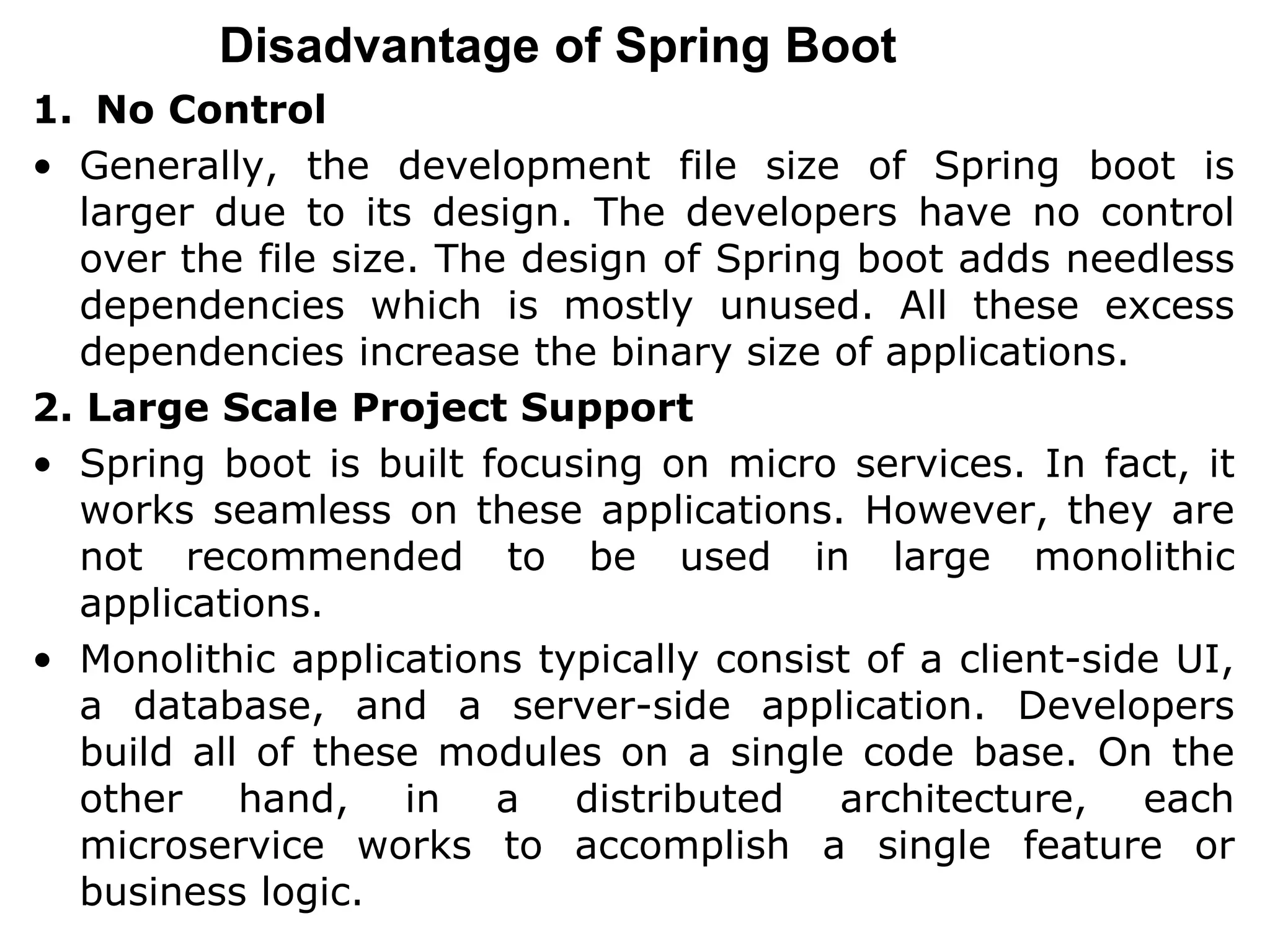 Disadvantage of Spring Boot
1. No Control
• Generally, the development file size of Spring boot is
larger due to its design. The developers have no control
over the file size. The design of Spring boot adds needless
dependencies which is mostly unused. All these excess
dependencies increase the binary size of applications.
2. Large Scale Project Support
• Spring boot is built focusing on micro services. In fact, it
works seamless on these applications. However, they are
not recommended to be used in large monolithic
applications.
• Monolithic applications typically consist of a client-side UI,
a database, and a server-side application. Developers
build all of these modules on a single code base. On the
other hand, in a distributed architecture, each
microservice works to accomplish a single feature or
business logic.
 