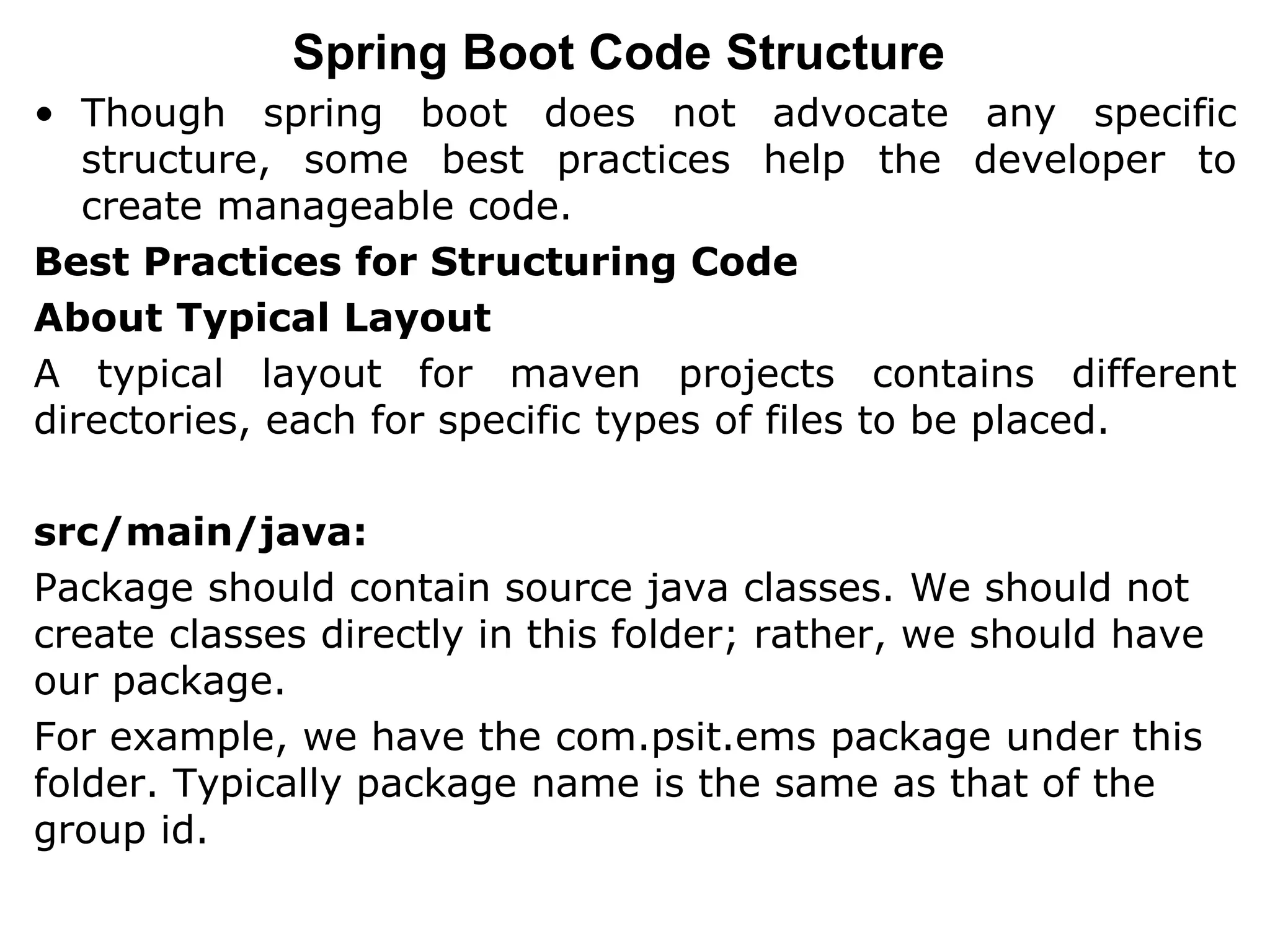 Spring Boot Code Structure
• Though spring boot does not advocate any specific
structure, some best practices help the developer to
create manageable code.
Best Practices for Structuring Code
About Typical Layout
A typical layout for maven projects contains different
directories, each for specific types of files to be placed.
src/main/java:
Package should contain source java classes. We should not
create classes directly in this folder; rather, we should have
our package.
For example, we have the com.psit.ems package under this
folder. Typically package name is the same as that of the
group id.
 