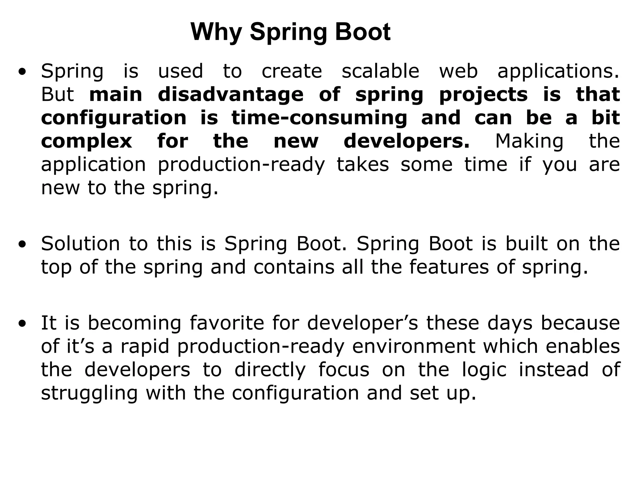 Why Spring Boot
• Spring is used to create scalable web applications.
But main disadvantage of spring projects is that
configuration is time-consuming and can be a bit
complex for the new developers. Making the
application production-ready takes some time if you are
new to the spring.
• Solution to this is Spring Boot. Spring Boot is built on the
top of the spring and contains all the features of spring.
• It is becoming favorite for developer’s these days because
of it’s a rapid production-ready environment which enables
the developers to directly focus on the logic instead of
struggling with the configuration and set up.
 