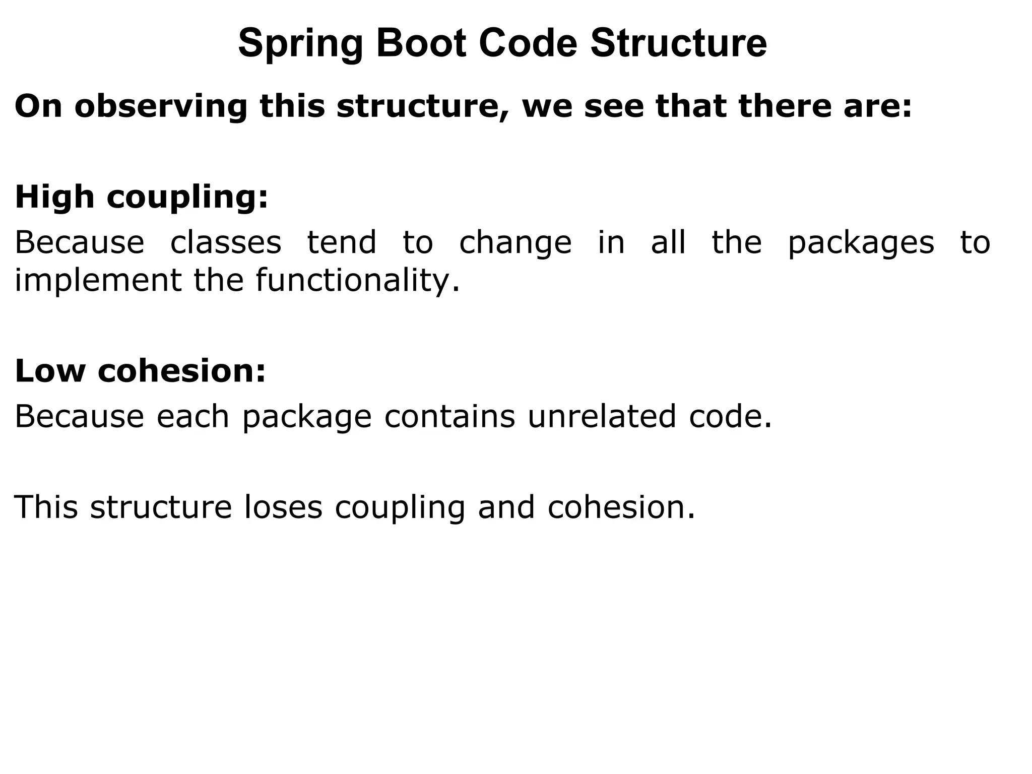 On observing this structure, we see that there are:
High coupling:
Because classes tend to change in all the packages to
implement the functionality.
Low cohesion:
Because each package contains unrelated code.
This structure loses coupling and cohesion.
Spring Boot Code Structure
 