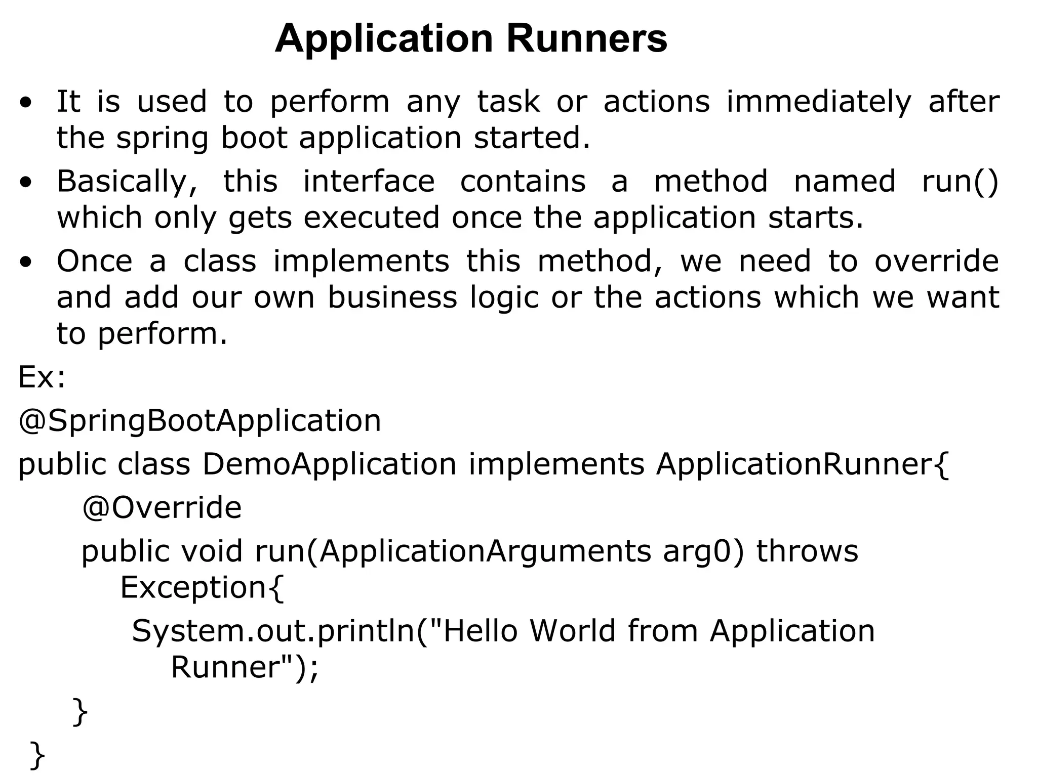 Application Runners
• It is used to perform any task or actions immediately after
the spring boot application started.
• Basically, this interface contains a method named run()
which only gets executed once the application starts.
• Once a class implements this method, we need to override
and add our own business logic or the actions which we want
to perform.
Ex:
@SpringBootApplication
public class DemoApplication implements ApplicationRunner{
@Override
public void run(ApplicationArguments arg0) throws
Exception{
System.out.println("Hello World from Application
Runner");
}
}
 