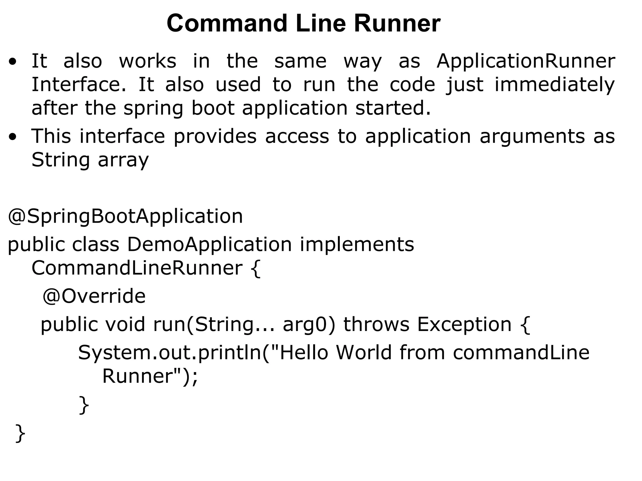 Command Line Runner
• It also works in the same way as ApplicationRunner
Interface. It also used to run the code just immediately
after the spring boot application started.
• This interface provides access to application arguments as
String array
@SpringBootApplication
public class DemoApplication implements
CommandLineRunner {
@Override
public void run(String... arg0) throws Exception {
System.out.println("Hello World from commandLine
Runner");
}
}
 