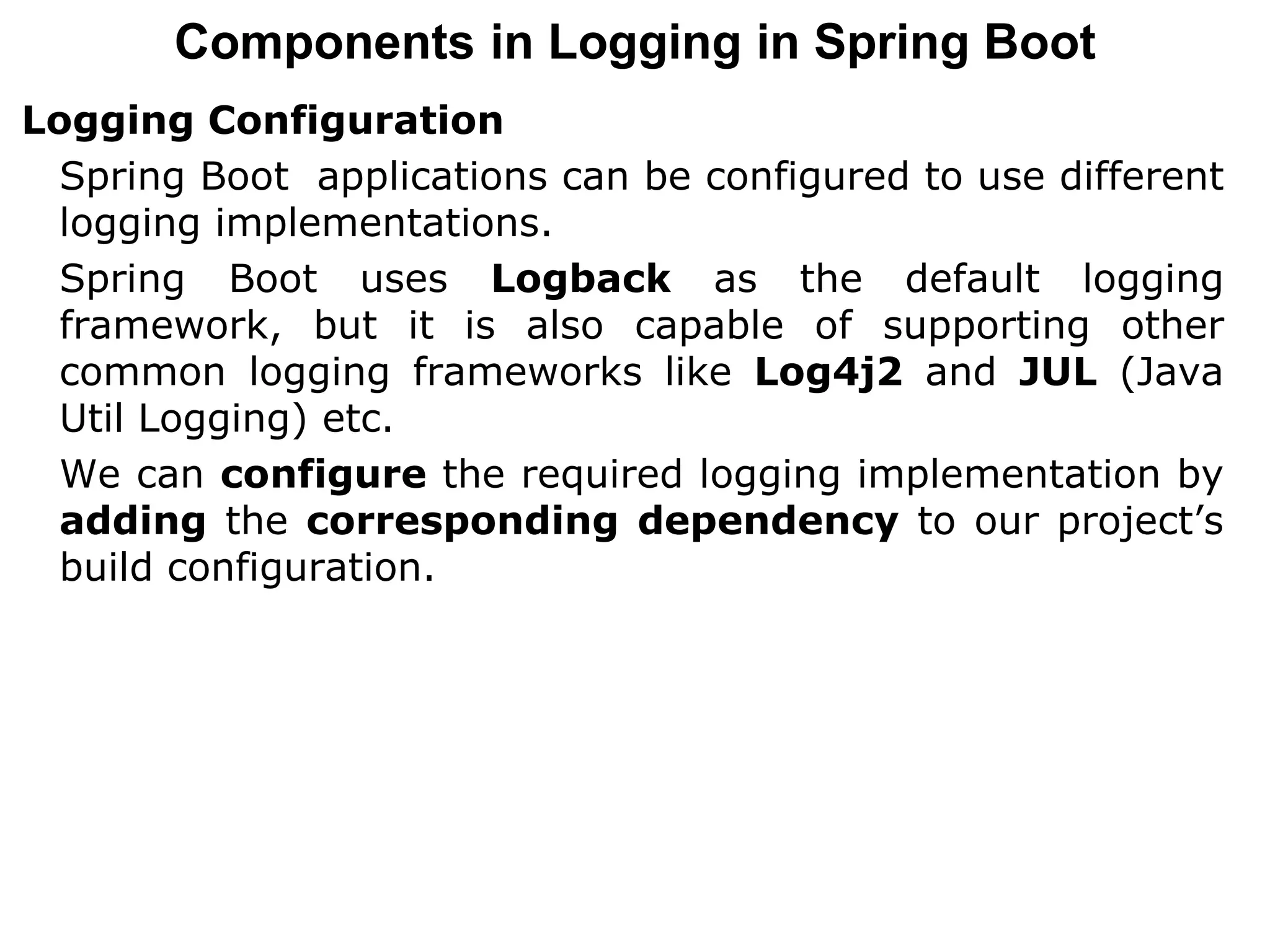 Components in Logging in Spring Boot
Logging Configuration
Spring Boot applications can be configured to use different
logging implementations.
Spring Boot uses Logback as the default logging
framework, but it is also capable of supporting other
common logging frameworks like Log4j2 and JUL (Java
Util Logging) etc.
We can configure the required logging implementation by
adding the corresponding dependency to our project’s
build configuration.
 