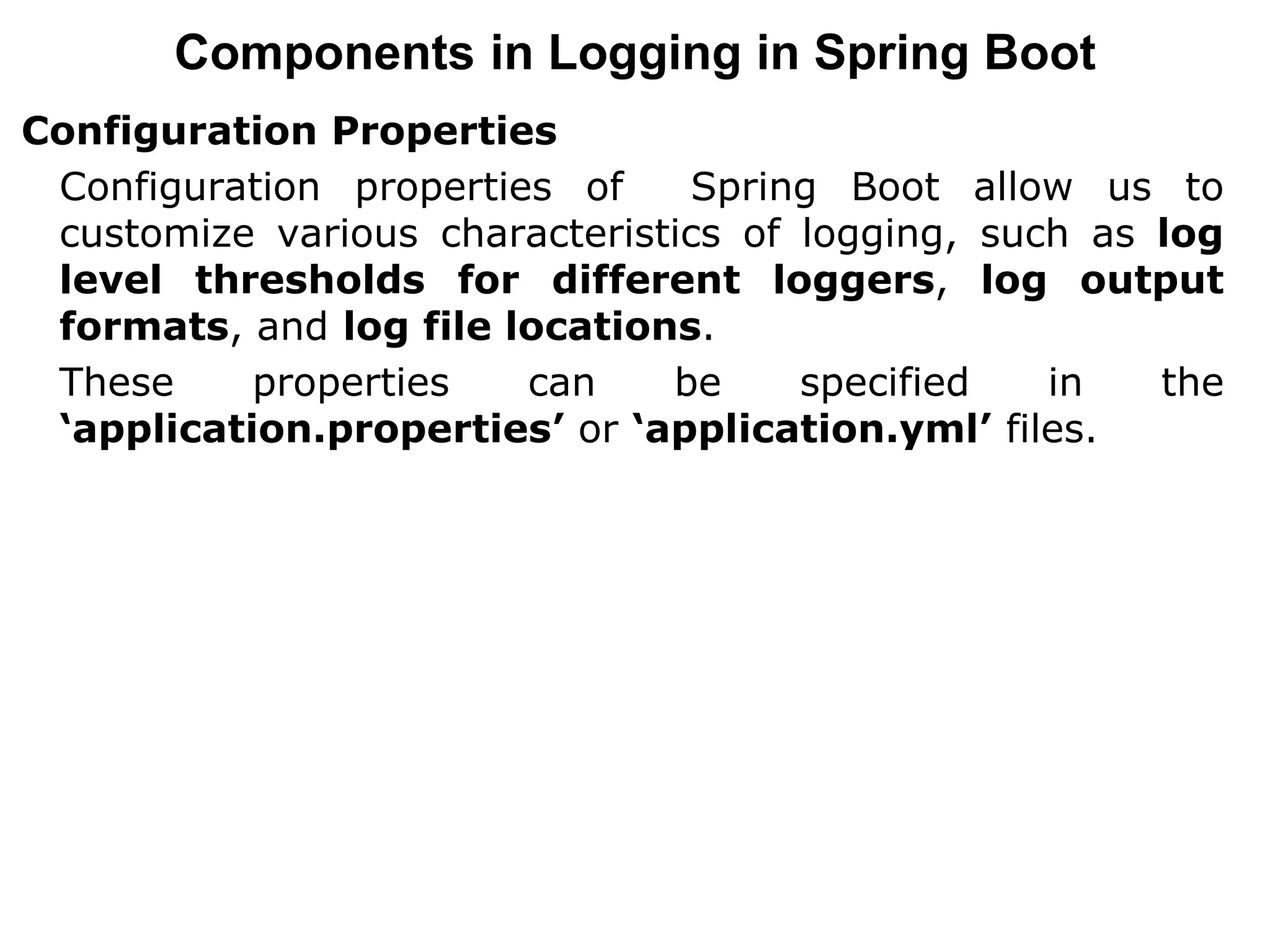 Components in Logging in Spring Boot
Configuration Properties
Configuration properties of Spring Boot allow us to
customize various characteristics of logging, such as log
level thresholds for different loggers, log output
formats, and log file locations.
These properties can be specified in the
‘application.properties’ or ‘application.yml’ files.
 