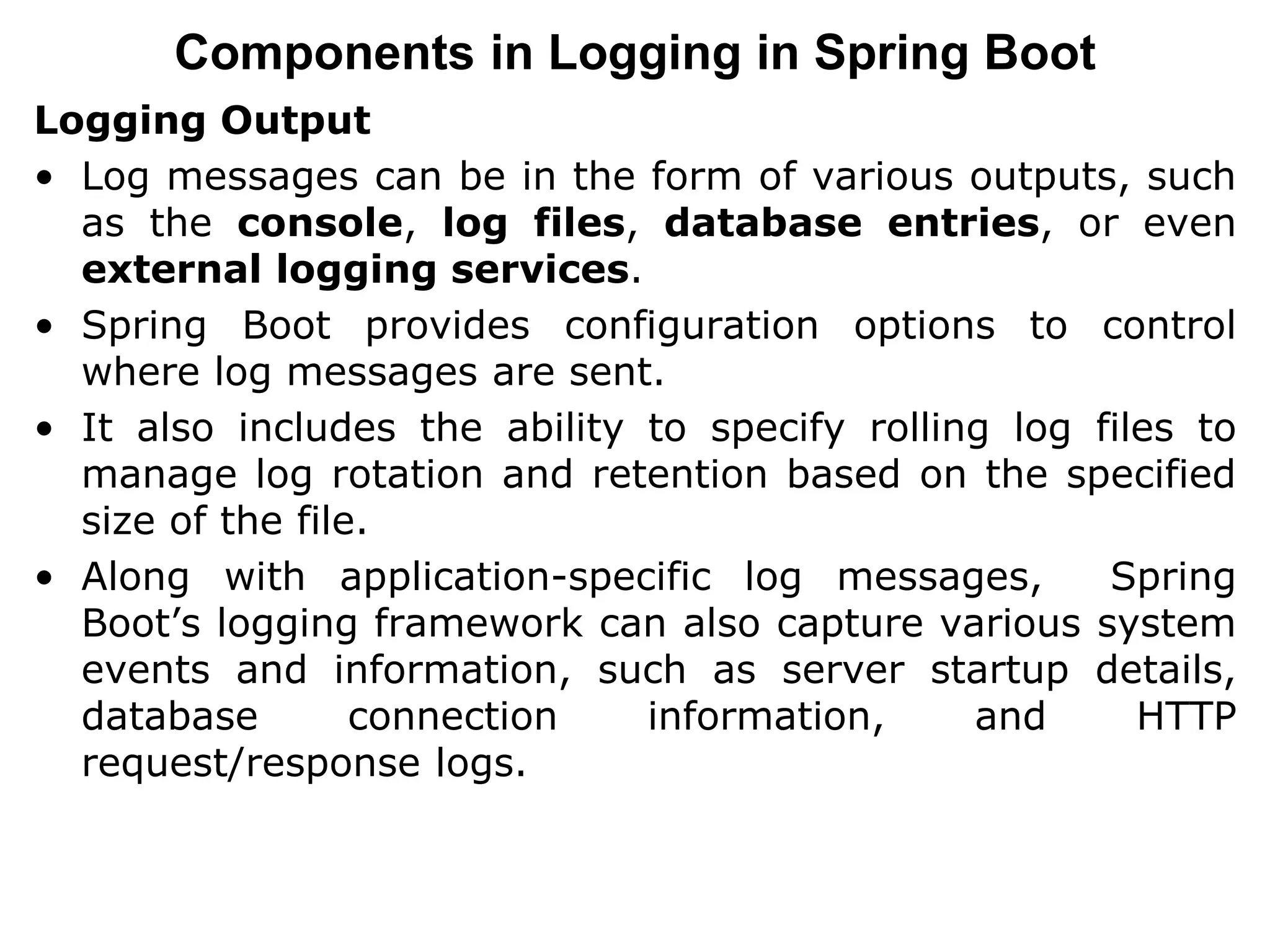 Logging Output
• Log messages can be in the form of various outputs, such
as the console, log files, database entries, or even
external logging services.
• Spring Boot provides configuration options to control
where log messages are sent.
• It also includes the ability to specify rolling log files to
manage log rotation and retention based on the specified
size of the file.
• Along with application-specific log messages, Spring
Boot’s logging framework can also capture various system
events and information, such as server startup details,
database connection information, and HTTP
request/response logs.
Components in Logging in Spring Boot
 