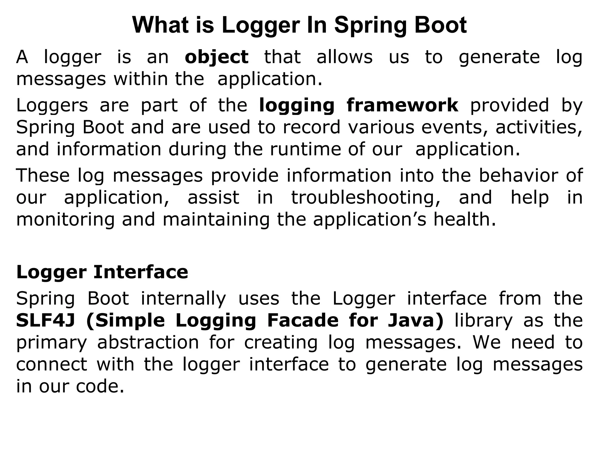 A logger is an object that allows us to generate log
messages within the application.
Loggers are part of the logging framework provided by
Spring Boot and are used to record various events, activities,
and information during the runtime of our application.
These log messages provide information into the behavior of
our application, assist in troubleshooting, and help in
monitoring and maintaining the application’s health.
Logger Interface
Spring Boot internally uses the Logger interface from the
SLF4J (Simple Logging Facade for Java) library as the
primary abstraction for creating log messages. We need to
connect with the logger interface to generate log messages
in our code.
What is Logger In Spring Boot
 