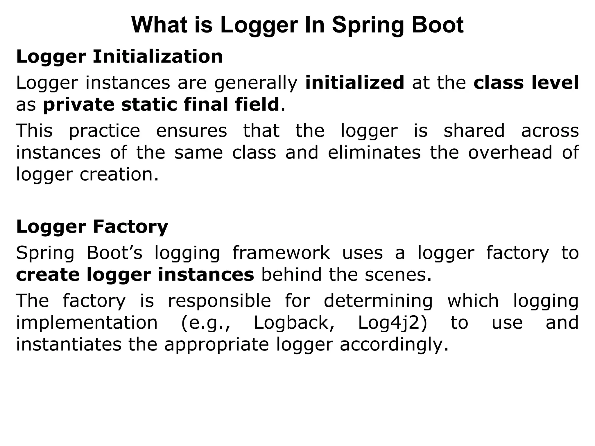 Logger Initialization
Logger instances are generally initialized at the class level
as private static final field.
This practice ensures that the logger is shared across
instances of the same class and eliminates the overhead of
logger creation.
Logger Factory
Spring Boot’s logging framework uses a logger factory to
create logger instances behind the scenes.
The factory is responsible for determining which logging
implementation (e.g., Logback, Log4j2) to use and
instantiates the appropriate logger accordingly.
What is Logger In Spring Boot
 