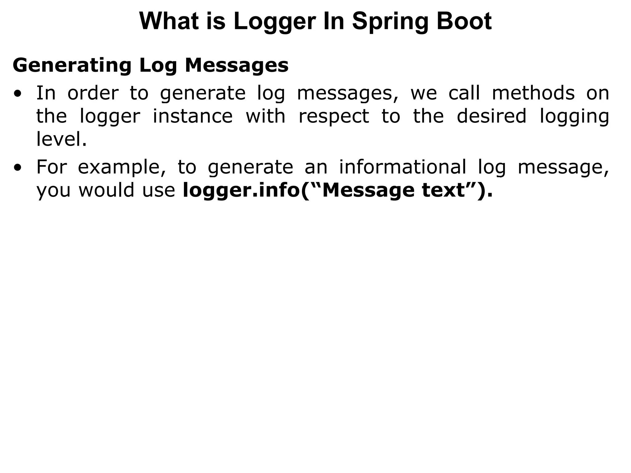 Generating Log Messages
• In order to generate log messages, we call methods on
the logger instance with respect to the desired logging
level.
• For example, to generate an informational log message,
you would use logger.info(“Message text”).
What is Logger In Spring Boot
 