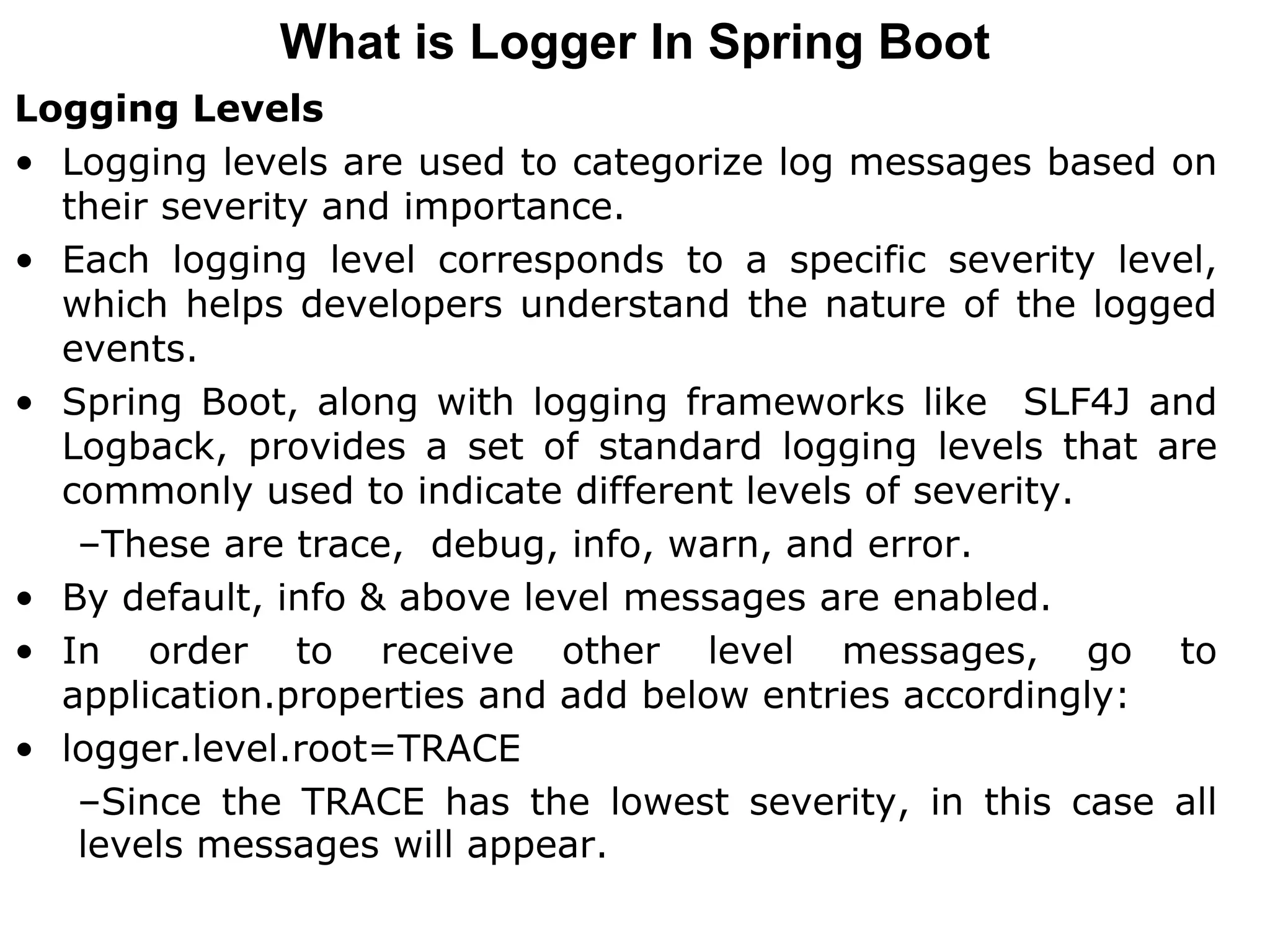 Logging Levels
• Logging levels are used to categorize log messages based on
their severity and importance.
• Each logging level corresponds to a specific severity level,
which helps developers understand the nature of the logged
events.
• Spring Boot, along with logging frameworks like SLF4J and
Logback, provides a set of standard logging levels that are
commonly used to indicate different levels of severity.
–These are trace, debug, info, warn, and error.
• By default, info & above level messages are enabled.
• In order to receive other level messages, go to
application.properties and add below entries accordingly:
• logger.level.root=TRACE
–Since the TRACE has the lowest severity, in this case all
levels messages will appear.
What is Logger In Spring Boot
 