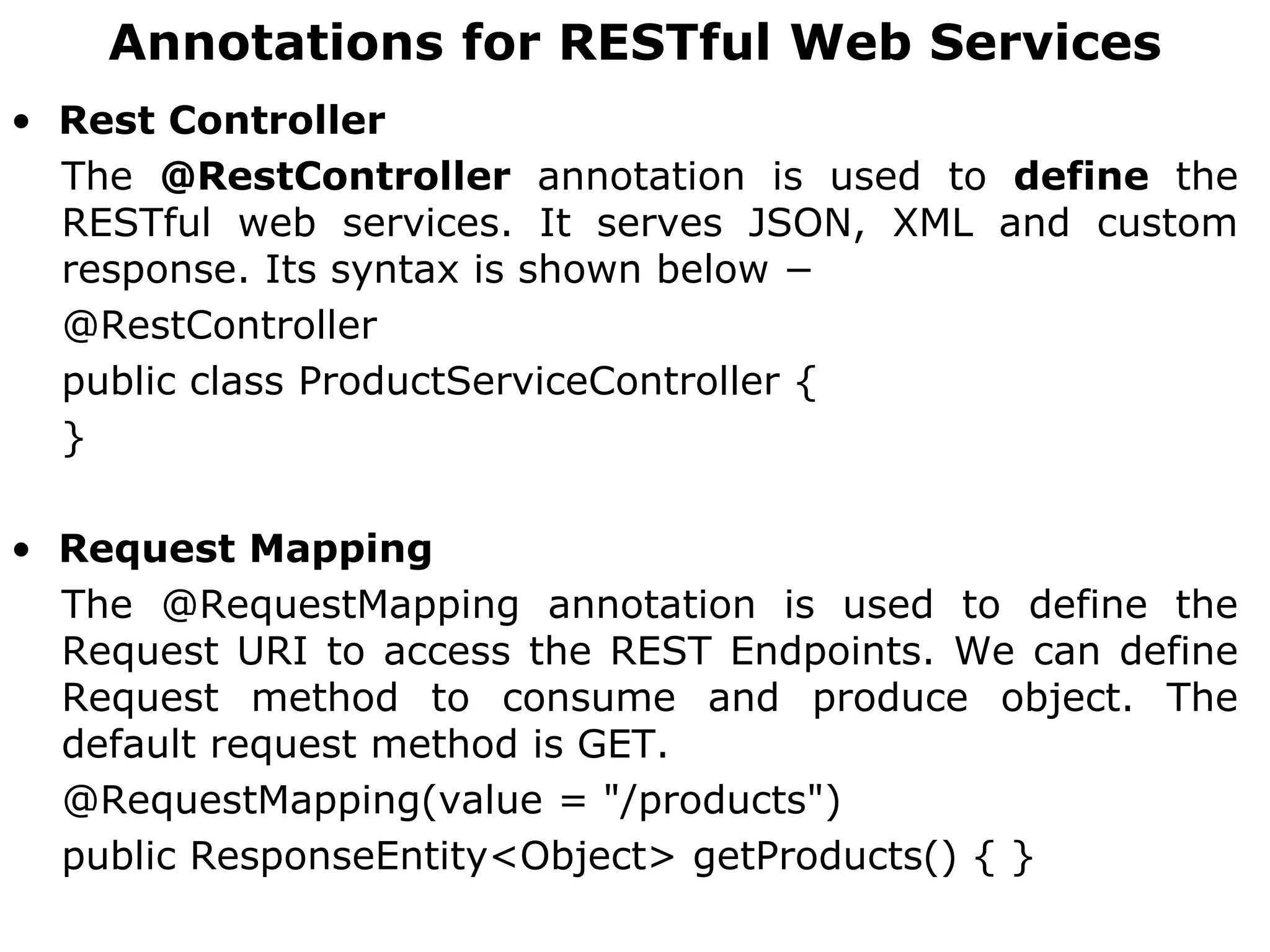 Annotations for RESTful Web Services
• Rest Controller
The @RestController annotation is used to define the
RESTful web services. It serves JSON, XML and custom
response. Its syntax is shown below −
@RestController
public class ProductServiceController {
}
• Request Mapping
The @RequestMapping annotation is used to define the
Request URI to access the REST Endpoints. We can define
Request method to consume and produce object. The
default request method is GET.
@RequestMapping(value = "/products")
public ResponseEntity<Object> getProducts() { }
 