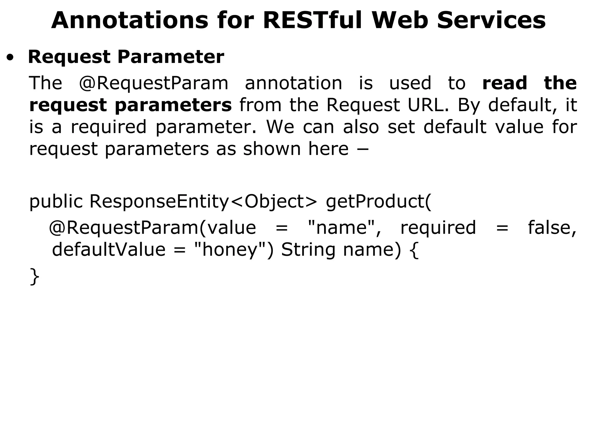 Annotations for RESTful Web Services
• Request Parameter
The @RequestParam annotation is used to read the
request parameters from the Request URL. By default, it
is a required parameter. We can also set default value for
request parameters as shown here −
public ResponseEntity<Object> getProduct(
@RequestParam(value = "name", required = false,
defaultValue = "honey") String name) {
}
 