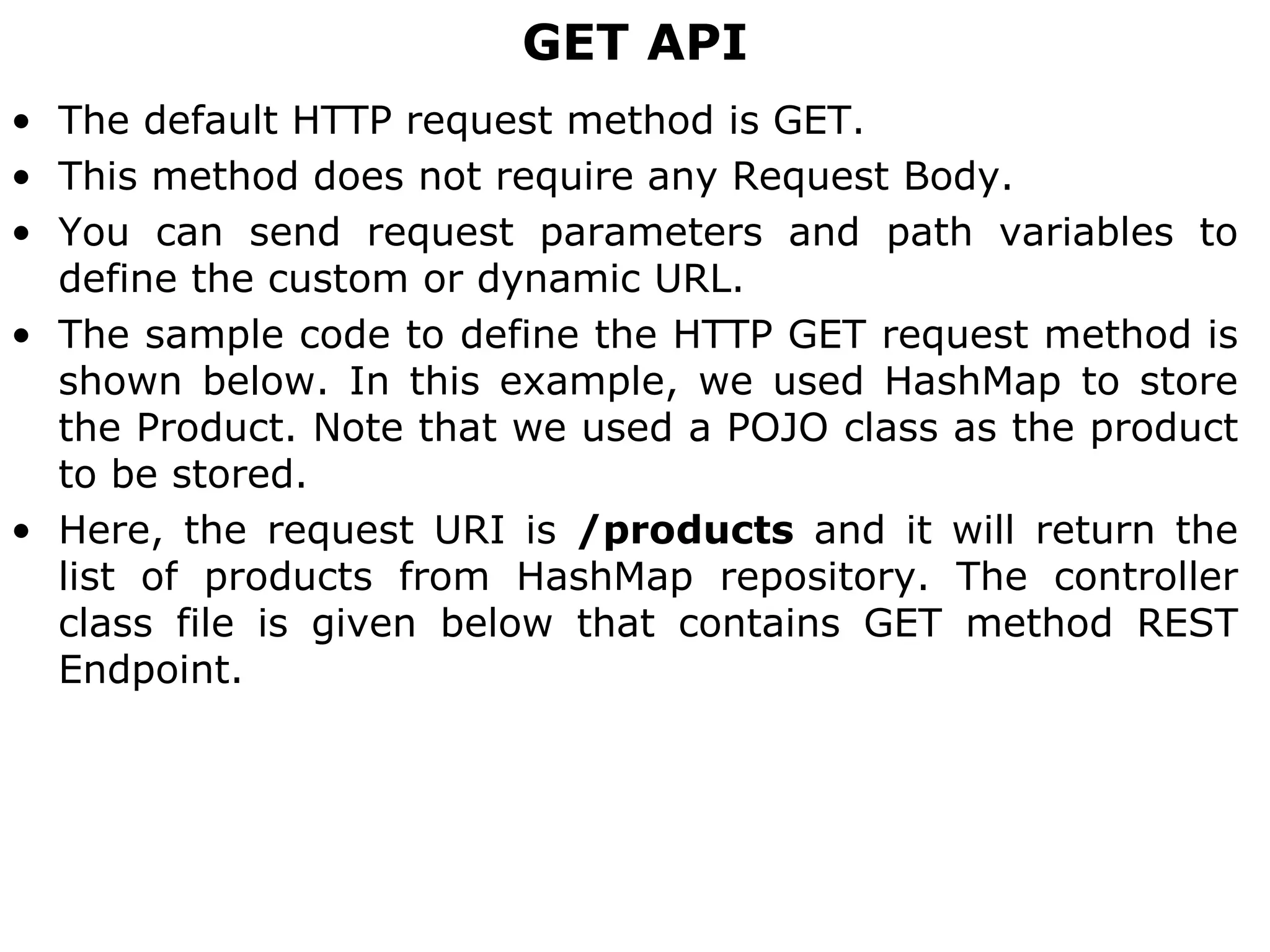 GET API
• The default HTTP request method is GET.
• This method does not require any Request Body.
• You can send request parameters and path variables to
define the custom or dynamic URL.
• The sample code to define the HTTP GET request method is
shown below. In this example, we used HashMap to store
the Product. Note that we used a POJO class as the product
to be stored.
• Here, the request URI is /products and it will return the
list of products from HashMap repository. The controller
class file is given below that contains GET method REST
Endpoint.
 