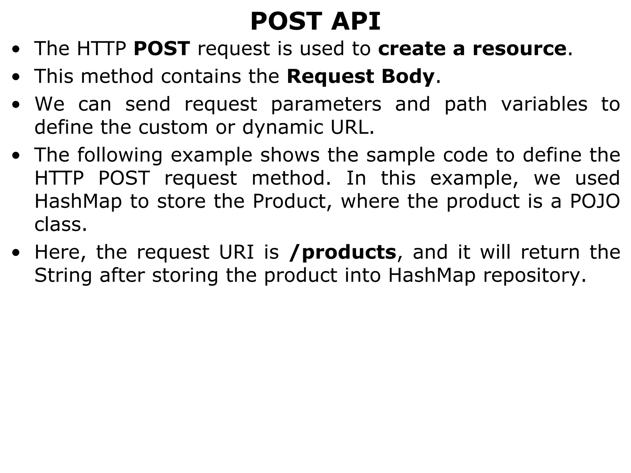 POST API
• The HTTP POST request is used to create a resource.
• This method contains the Request Body.
• We can send request parameters and path variables to
define the custom or dynamic URL.
• The following example shows the sample code to define the
HTTP POST request method. In this example, we used
HashMap to store the Product, where the product is a POJO
class.
• Here, the request URI is /products, and it will return the
String after storing the product into HashMap repository.
 