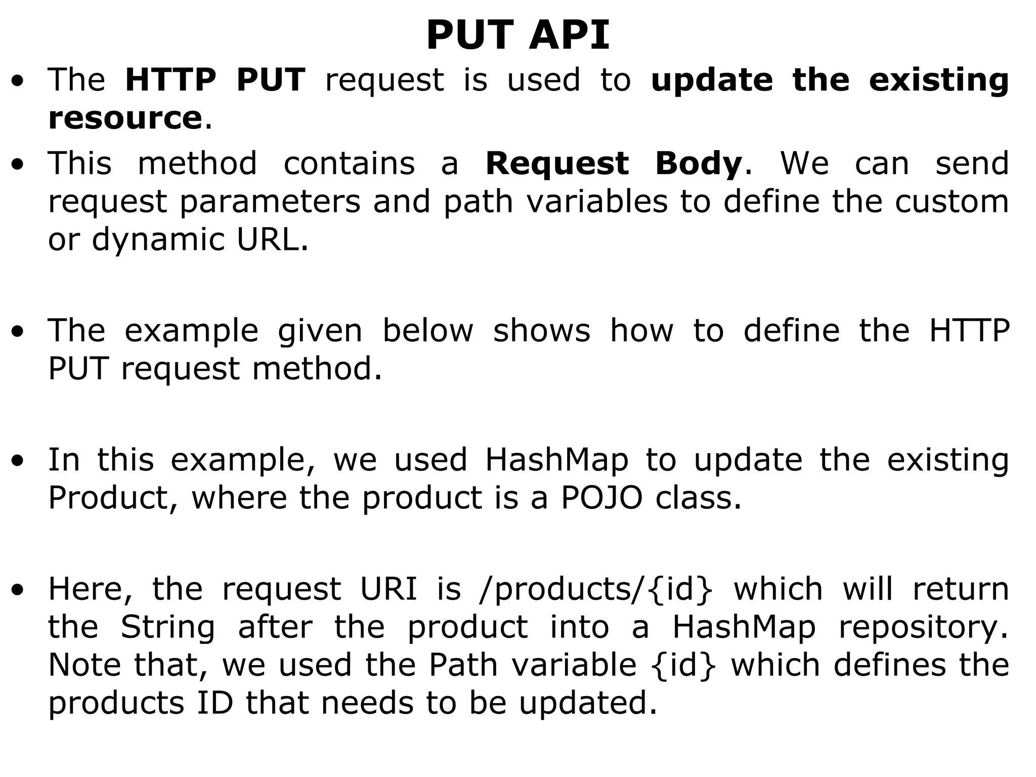 PUT API
• The HTTP PUT request is used to update the existing
resource.
• This method contains a Request Body. We can send
request parameters and path variables to define the custom
or dynamic URL.
• The example given below shows how to define the HTTP
PUT request method.
• In this example, we used HashMap to update the existing
Product, where the product is a POJO class.
• Here, the request URI is /products/{id} which will return
the String after the product into a HashMap repository.
Note that, we used the Path variable {id} which defines the
products ID that needs to be updated.
 