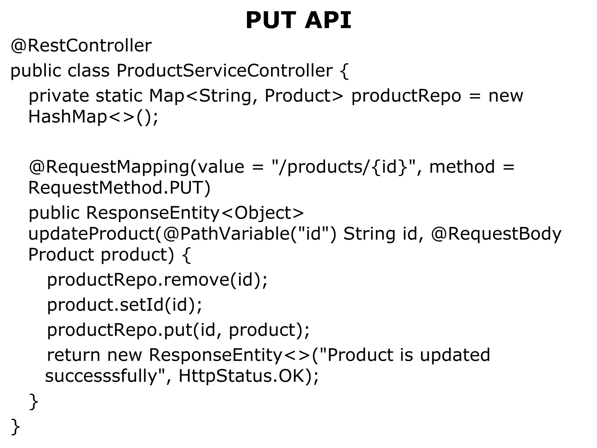 PUT API
@RestController
public class ProductServiceController {
private static Map<String, Product> productRepo = new
HashMap<>();
@RequestMapping(value = "/products/{id}", method =
RequestMethod.PUT)
public ResponseEntity<Object>
updateProduct(@PathVariable("id") String id, @RequestBody
Product product) {
productRepo.remove(id);
product.setId(id);
productRepo.put(id, product);
return new ResponseEntity<>("Product is updated
successsfully", HttpStatus.OK);
}
}
 