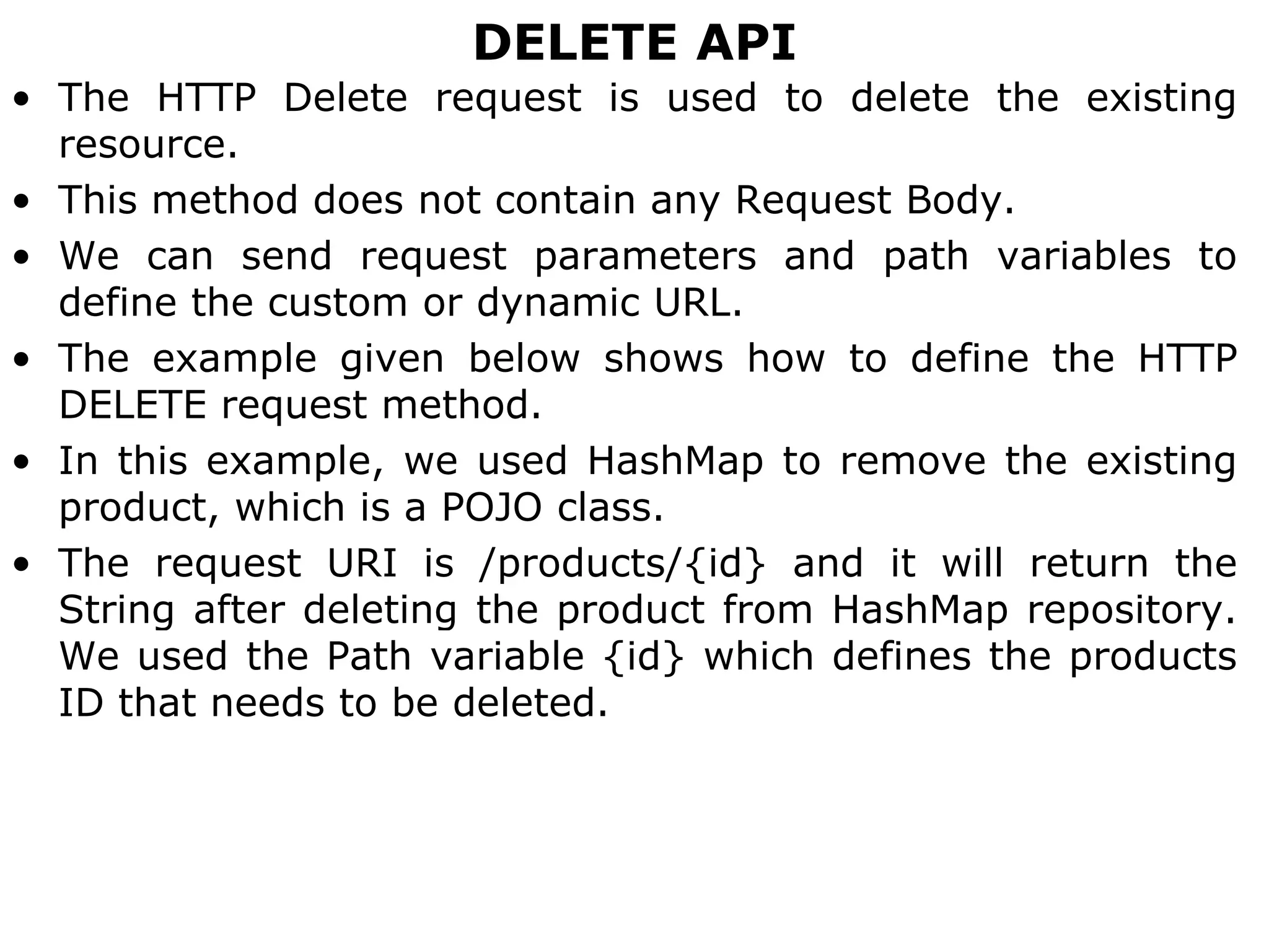 DELETE API
• The HTTP Delete request is used to delete the existing
resource.
• This method does not contain any Request Body.
• We can send request parameters and path variables to
define the custom or dynamic URL.
• The example given below shows how to define the HTTP
DELETE request method.
• In this example, we used HashMap to remove the existing
product, which is a POJO class.
• The request URI is /products/{id} and it will return the
String after deleting the product from HashMap repository.
We used the Path variable {id} which defines the products
ID that needs to be deleted.
 