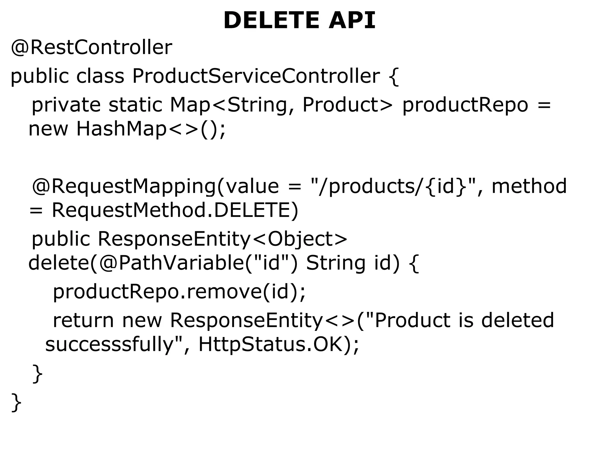 DELETE API
@RestController
public class ProductServiceController {
private static Map<String, Product> productRepo =
new HashMap<>();
@RequestMapping(value = "/products/{id}", method
= RequestMethod.DELETE)
public ResponseEntity<Object>
delete(@PathVariable("id") String id) {
productRepo.remove(id);
return new ResponseEntity<>("Product is deleted
successsfully", HttpStatus.OK);
}
}
 