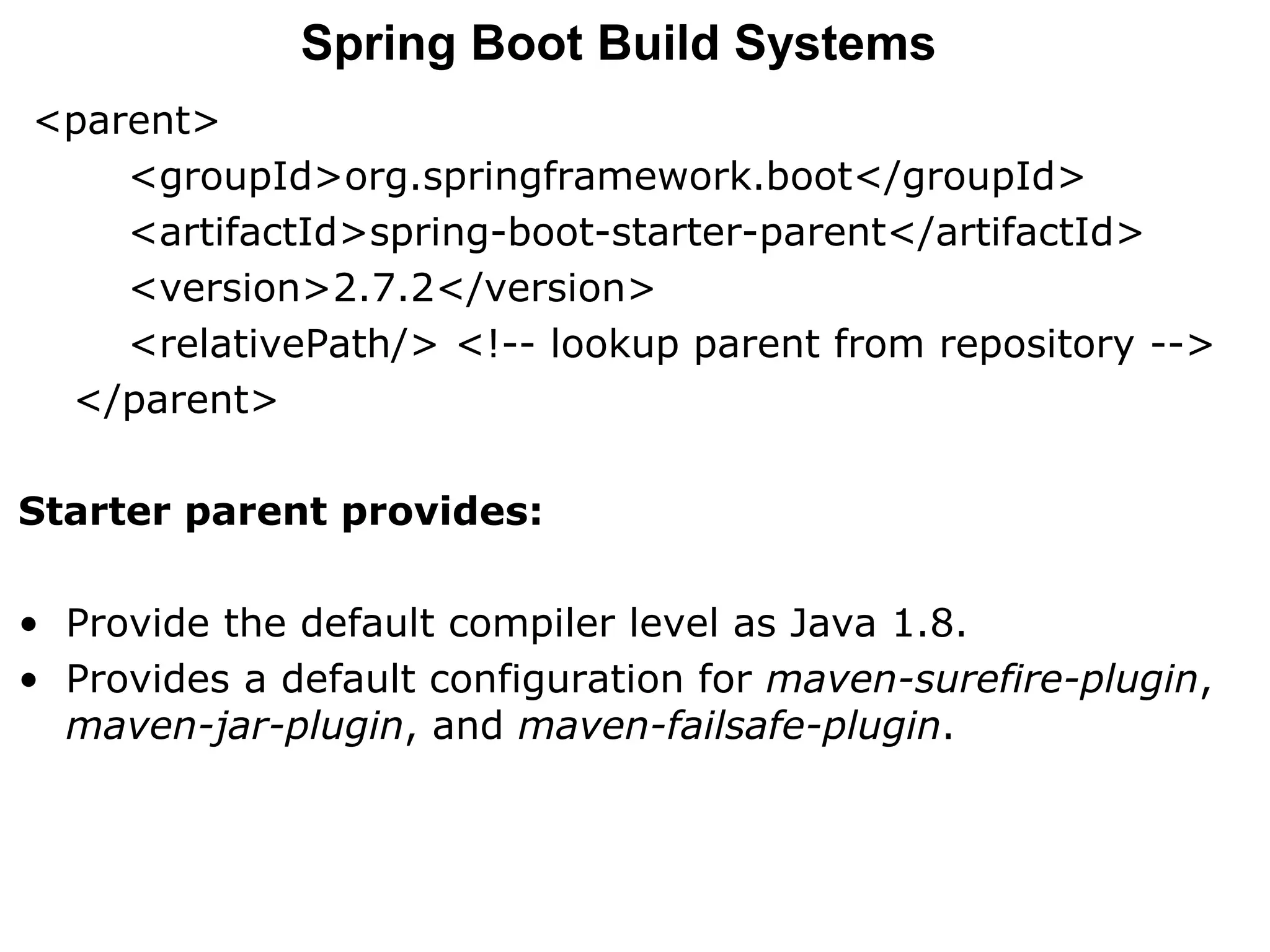 <parent>
<groupId>org.springframework.boot</groupId>
<artifactId>spring-boot-starter-parent</artifactId>
<version>2.7.2</version>
<relativePath/> <!-- lookup parent from repository -->
</parent>
Starter parent provides:
• Provide the default compiler level as Java 1.8.
• Provides a default configuration for maven-surefire-plugin,
maven-jar-plugin, and maven-failsafe-plugin.
Spring Boot Build Systems
 