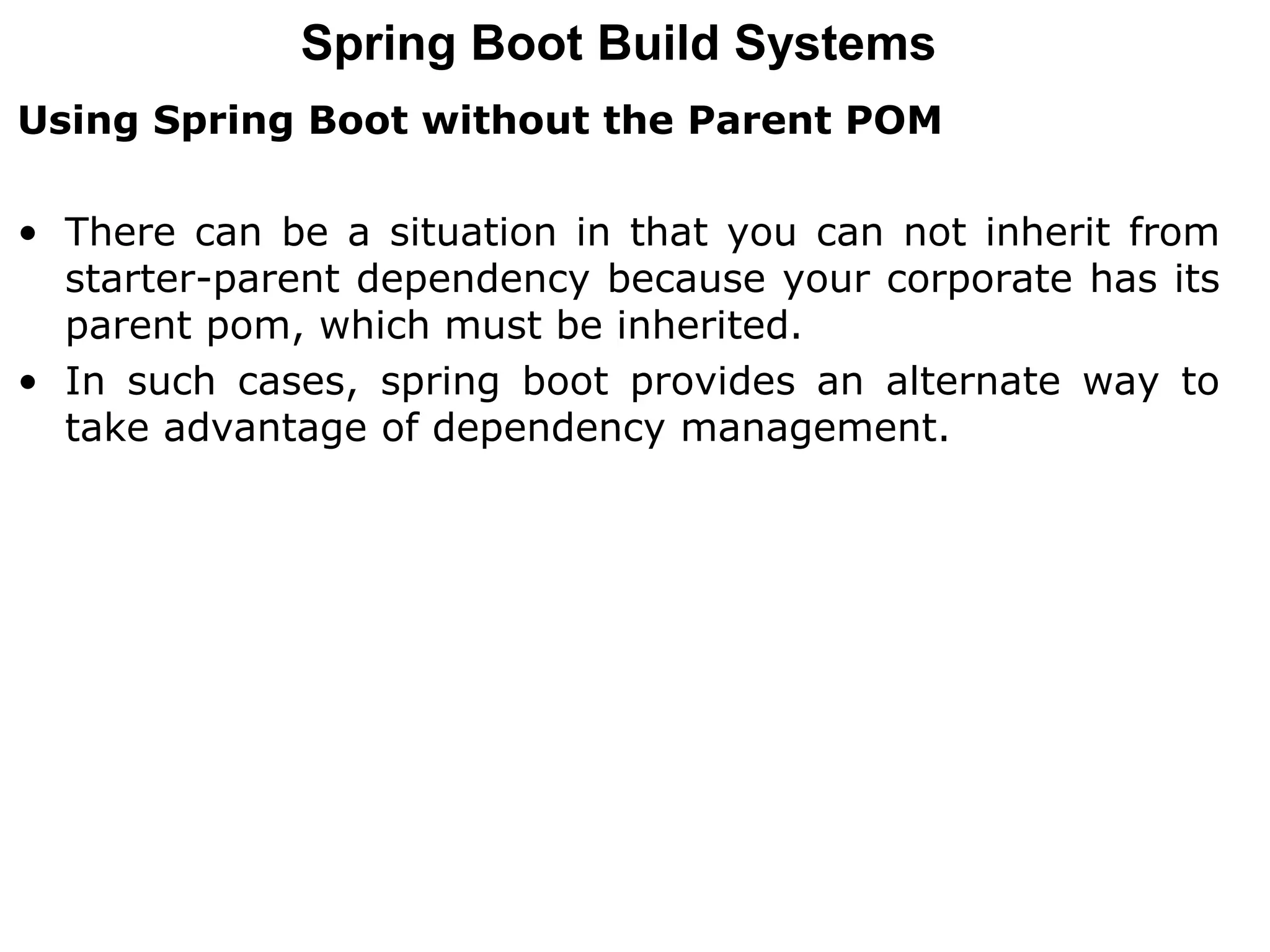 Using Spring Boot without the Parent POM
• There can be a situation in that you can not inherit from
starter-parent dependency because your corporate has its
parent pom, which must be inherited.
• In such cases, spring boot provides an alternate way to
take advantage of dependency management.
Spring Boot Build Systems
 