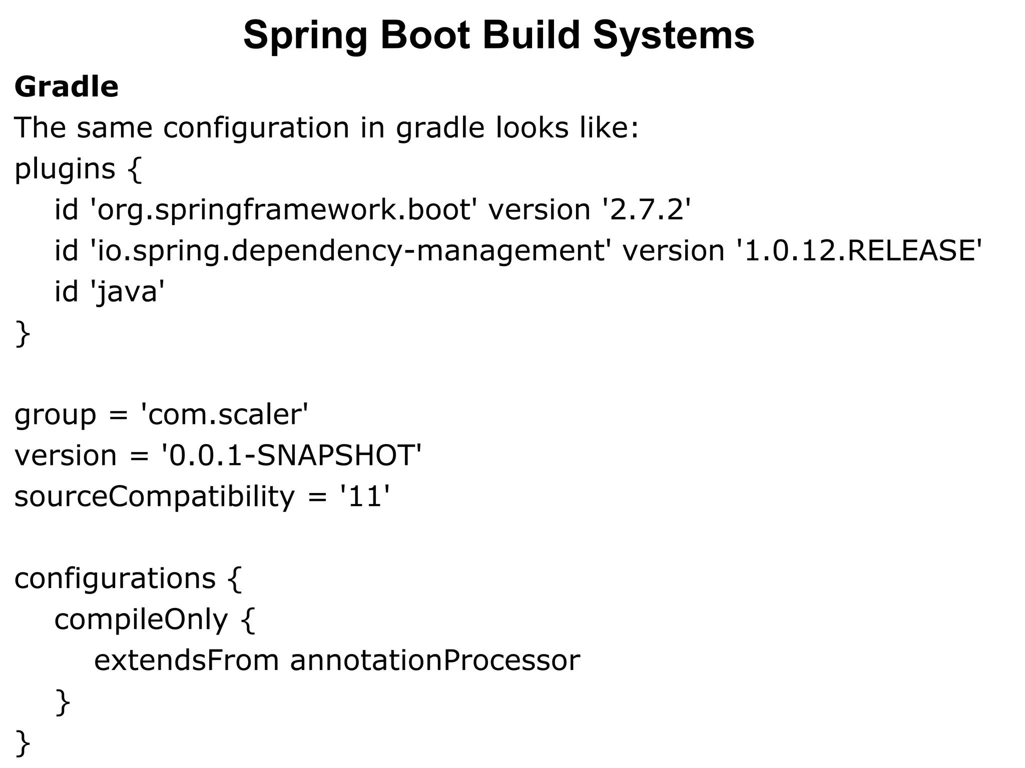 Gradle
The same configuration in gradle looks like:
plugins {
id 'org.springframework.boot' version '2.7.2'
id 'io.spring.dependency-management' version '1.0.12.RELEASE'
id 'java'
}
group = 'com.scaler'
version = '0.0.1-SNAPSHOT'
sourceCompatibility = '11'
configurations {
compileOnly {
extendsFrom annotationProcessor
}
}
Spring Boot Build Systems
 