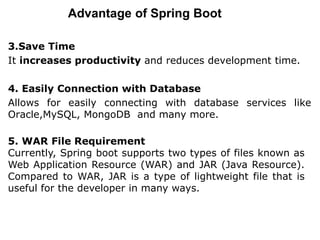 Advantage of Spring Boot
3.Save Time
It increases productivity and reduces development time.
4. Easily Connection with Database
Allows for easily connecting with database services like
Oracle,MySQL, MongoDB and many more.
5. WAR File Requirement
Currently, Spring boot supports two types of files known as
Web Application Resource (WAR) and JAR (Java Resource).
Compared to WAR, JAR is a type of lightweight file that is
useful for the developer in many ways.
 