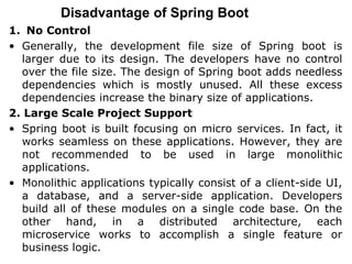 Disadvantage of Spring Boot
1. No Control
• Generally, the development file size of Spring boot is
larger due to its design. The developers have no control
over the file size. The design of Spring boot adds needless
dependencies which is mostly unused. All these excess
dependencies increase the binary size of applications.
2. Large Scale Project Support
• Spring boot is built focusing on micro services. In fact, it
works seamless on these applications. However, they are
not recommended to be used in large monolithic
applications.
• Monolithic applications typically consist of a client-side UI,
a database, and a server-side application. Developers
build all of these modules on a single code base. On the
other hand, in a distributed architecture, each
microservice works to accomplish a single feature or
business logic.
 