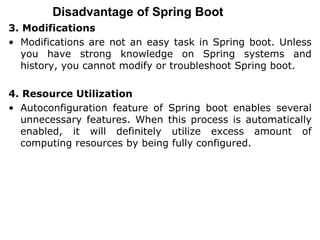 Disadvantage of Spring Boot
3. Modifications
• Modifications are not an easy task in Spring boot. Unless
you have strong knowledge on Spring systems and
history, you cannot modify or troubleshoot Spring boot.
4. Resource Utilization
• Autoconfiguration feature of Spring boot enables several
unnecessary features. When this process is automatically
enabled, it will definitely utilize excess amount of
computing resources by being fully configured.
 