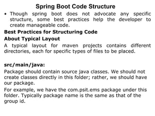 Spring Boot Code Structure
• Though spring boot does not advocate any specific
structure, some best practices help the developer to
create manageable code.
Best Practices for Structuring Code
About Typical Layout
A typical layout for maven projects contains different
directories, each for specific types of files to be placed.
src/main/java:
Package should contain source java classes. We should not
create classes directly in this folder; rather, we should have
our package.
For example, we have the com.psit.ems package under this
folder. Typically package name is the same as that of the
group id.
 