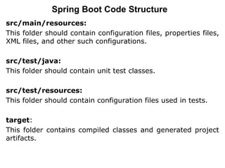 src/main/resources:
This folder should contain configuration files, properties files,
XML files, and other such configurations.
src/test/java:
This folder should contain unit test classes.
src/test/resources:
This folder should contain configuration files used in tests.
target:
This folder contains compiled classes and generated project
artifacts.
Spring Boot Code Structure
 