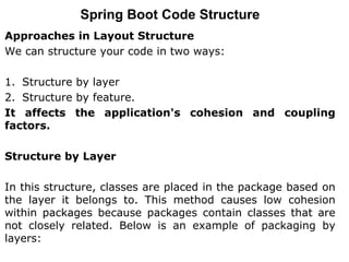 Approaches in Layout Structure
We can structure your code in two ways:
1. Structure by layer
2. Structure by feature.
It affects the application's cohesion and coupling
factors.
Structure by Layer
In this structure, classes are placed in the package based on
the layer it belongs to. This method causes low cohesion
within packages because packages contain classes that are
not closely related. Below is an example of packaging by
layers:
Spring Boot Code Structure
 
