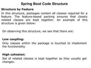 Structure by Feature
In this structure, packages contain all classes required for a
feature. The feature-based packing ensures that closely
related classes are kept together. An example of this
structure is given below:
Spring Boot Code Structure
On observing this structure, we see that there are:
Low coupling:
Only classes within the package is touched to implement
the functionality.
High cohesion:
Set of related classes is kept together as they usually get
changes.
 