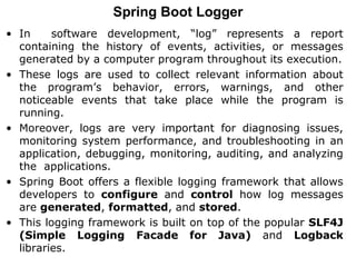Spring Boot Logger
• In software development, “log” represents a report
containing the history of events, activities, or messages
generated by a computer program throughout its execution.
• These logs are used to collect relevant information about
the program’s behavior, errors, warnings, and other
noticeable events that take place while the program is
running.
• Moreover, logs are very important for diagnosing issues,
monitoring system performance, and troubleshooting in an
application, debugging, monitoring, auditing, and analyzing
the applications.
• Spring Boot offers a flexible logging framework that allows
developers to configure and control how log messages
are generated, formatted, and stored.
• This logging framework is built on top of the popular SLF4J
(Simple Logging Facade for Java) and Logback
libraries.
 