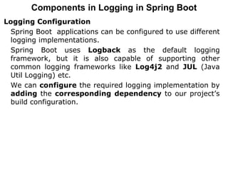 Components in Logging in Spring Boot
Logging Configuration
Spring Boot applications can be configured to use different
logging implementations.
Spring Boot uses Logback as the default logging
framework, but it is also capable of supporting other
common logging frameworks like Log4j2 and JUL (Java
Util Logging) etc.
We can configure the required logging implementation by
adding the corresponding dependency to our project’s
build configuration.
 