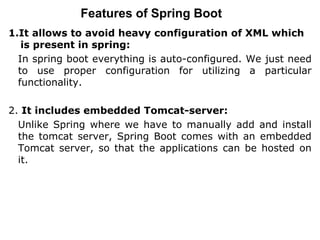 Features of Spring Boot
1.It allows to avoid heavy configuration of XML which
is present in spring:
In spring boot everything is auto-configured. We just need
to use proper configuration for utilizing a particular
functionality.
2. It includes embedded Tomcat-server:
Unlike Spring where we have to manually add and install
the tomcat server, Spring Boot comes with an embedded
Tomcat server, so that the applications can be hosted on
it.
 