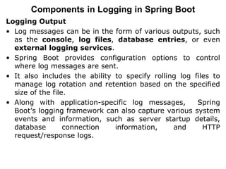 Logging Output
• Log messages can be in the form of various outputs, such
as the console, log files, database entries, or even
external logging services.
• Spring Boot provides configuration options to control
where log messages are sent.
• It also includes the ability to specify rolling log files to
manage log rotation and retention based on the specified
size of the file.
• Along with application-specific log messages, Spring
Boot’s logging framework can also capture various system
events and information, such as server startup details,
database connection information, and HTTP
request/response logs.
Components in Logging in Spring Boot
 