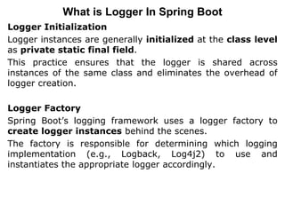 Logger Initialization
Logger instances are generally initialized at the class level
as private static final field.
This practice ensures that the logger is shared across
instances of the same class and eliminates the overhead of
logger creation.
Logger Factory
Spring Boot’s logging framework uses a logger factory to
create logger instances behind the scenes.
The factory is responsible for determining which logging
implementation (e.g., Logback, Log4j2) to use and
instantiates the appropriate logger accordingly.
What is Logger In Spring Boot
 