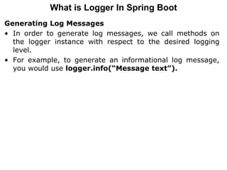 Generating Log Messages
• In order to generate log messages, we call methods on
the logger instance with respect to the desired logging
level.
• For example, to generate an informational log message,
you would use logger.info(“Message text”).
What is Logger In Spring Boot
 