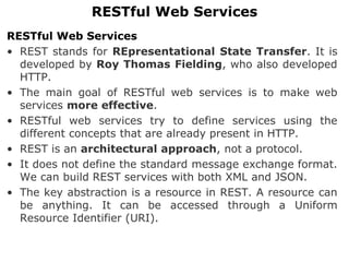 RESTful Web Services
• REST stands for REpresentational State Transfer. It is
developed by Roy Thomas Fielding, who also developed
HTTP.
• The main goal of RESTful web services is to make web
services more effective.
• RESTful web services try to define services using the
different concepts that are already present in HTTP.
• REST is an architectural approach, not a protocol.
• It does not define the standard message exchange format.
We can build REST services with both XML and JSON.
• The key abstraction is a resource in REST. A resource can
be anything. It can be accessed through a Uniform
Resource Identifier (URI).
RESTful Web Services
 